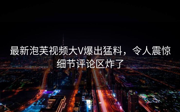 最新泡芙视频大V爆出猛料，令人震惊细节评论区炸了