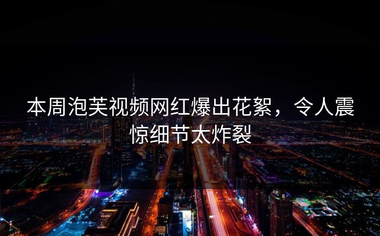 本周泡芙视频网红爆出花絮，令人震惊细节太炸裂