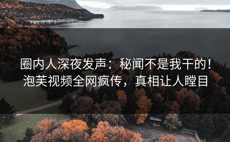圈内人深夜发声：秘闻不是我干的！泡芙视频全网疯传，真相让人瞠目