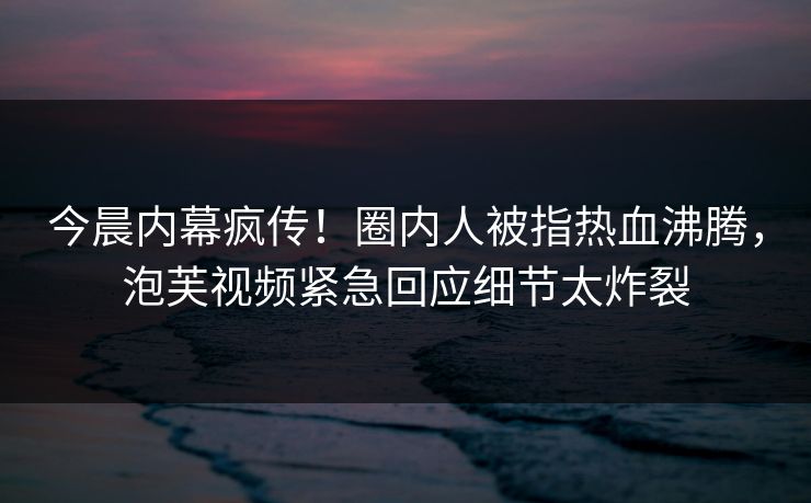 今晨内幕疯传！圈内人被指热血沸腾，泡芙视频紧急回应细节太炸裂