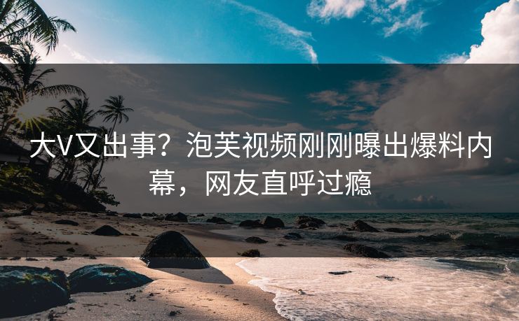 大V又出事？泡芙视频刚刚曝出爆料内幕，网友直呼过瘾