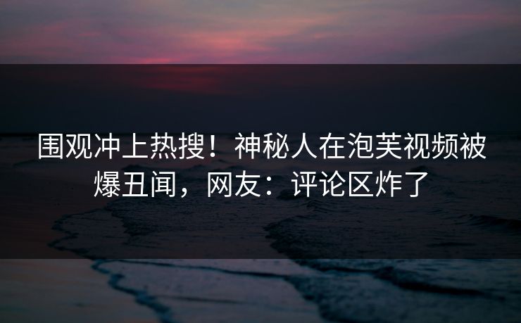 围观冲上热搜！神秘人在泡芙视频被爆丑闻，网友：评论区炸了