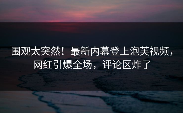 围观太突然！最新内幕登上泡芙视频，网红引爆全场，评论区炸了