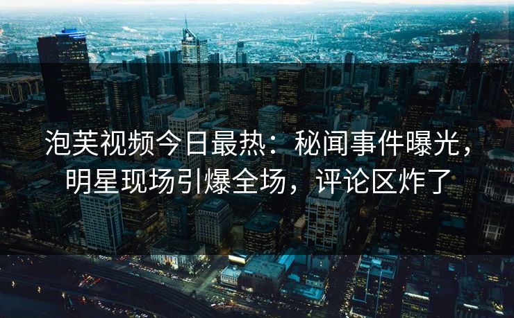 泡芙视频今日最热：秘闻事件曝光，明星现场引爆全场，评论区炸了