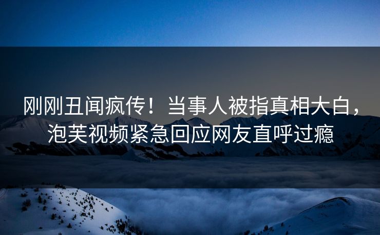 刚刚丑闻疯传！当事人被指真相大白，泡芙视频紧急回应网友直呼过瘾