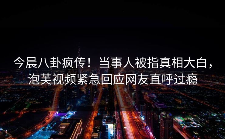 今晨八卦疯传！当事人被指真相大白，泡芙视频紧急回应网友直呼过瘾
