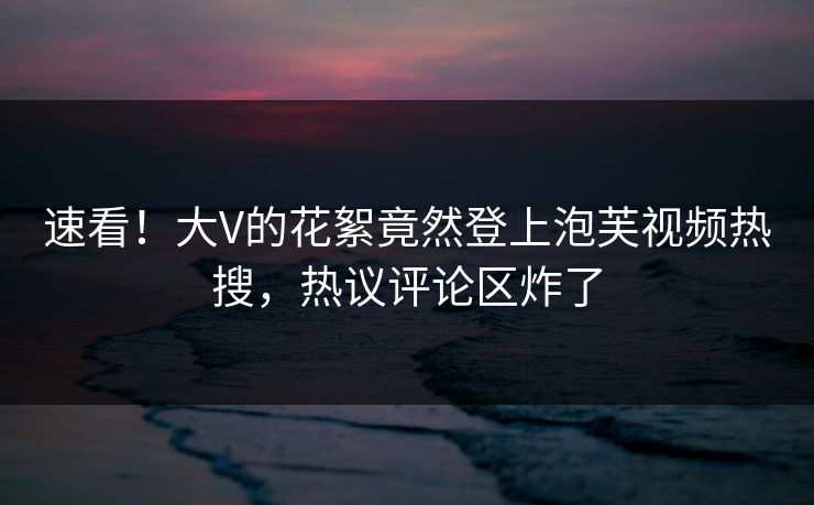 速看！大V的花絮竟然登上泡芙视频热搜，热议评论区炸了