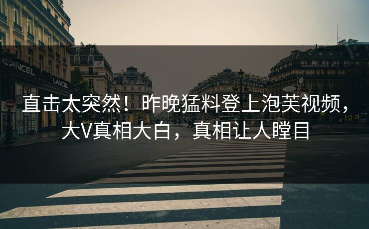 直击太突然！昨晚猛料登上泡芙视频，大V真相大白，真相让人瞠目