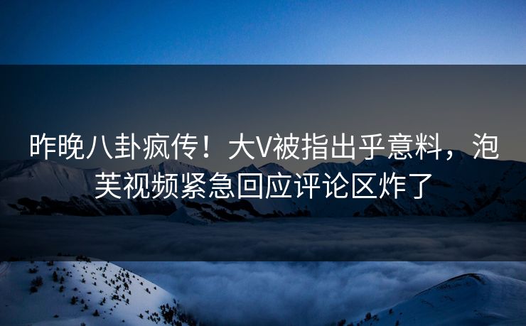 昨晚八卦疯传！大V被指出乎意料，泡芙视频紧急回应评论区炸了