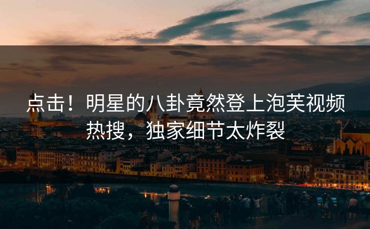 点击！明星的八卦竟然登上泡芙视频热搜，独家细节太炸裂
