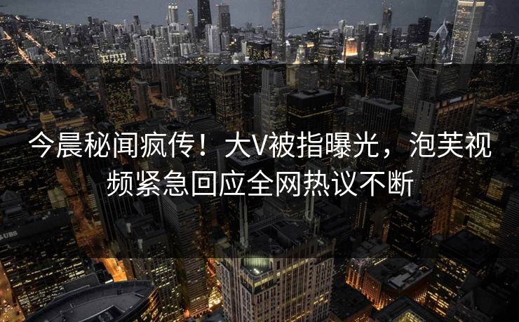 今晨秘闻疯传！大V被指曝光，泡芙视频紧急回应全网热议不断