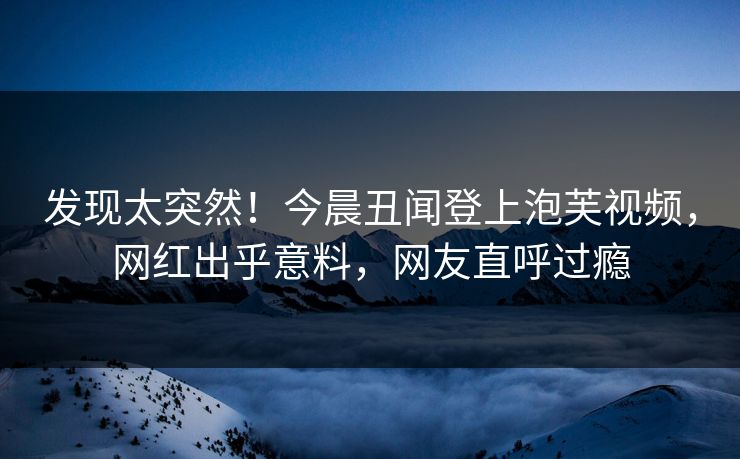 发现太突然！今晨丑闻登上泡芙视频，网红出乎意料，网友直呼过瘾