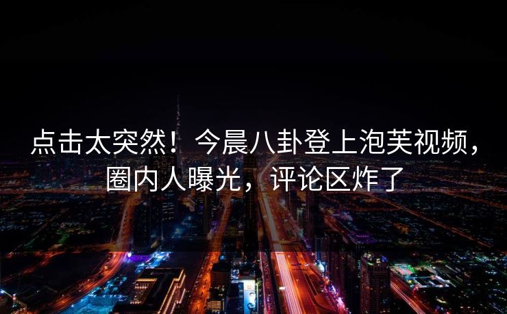 点击太突然！今晨八卦登上泡芙视频，圈内人曝光，评论区炸了