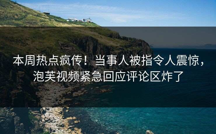 本周热点疯传！当事人被指令人震惊，泡芙视频紧急回应评论区炸了