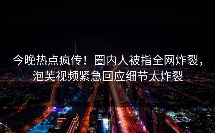 今晚热点疯传！圈内人被指全网炸裂，泡芙视频紧急回应细节太炸裂