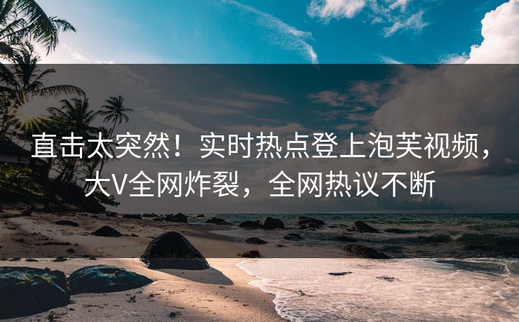 直击太突然！实时热点登上泡芙视频，大V全网炸裂，全网热议不断