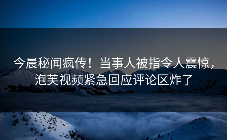 今晨秘闻疯传！当事人被指令人震惊，泡芙视频紧急回应评论区炸了