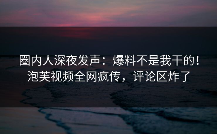 圈内人深夜发声：爆料不是我干的！泡芙视频全网疯传，评论区炸了