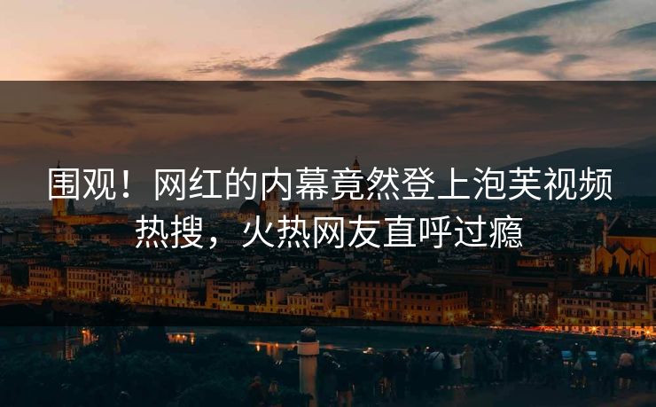 围观！网红的内幕竟然登上泡芙视频热搜，火热网友直呼过瘾