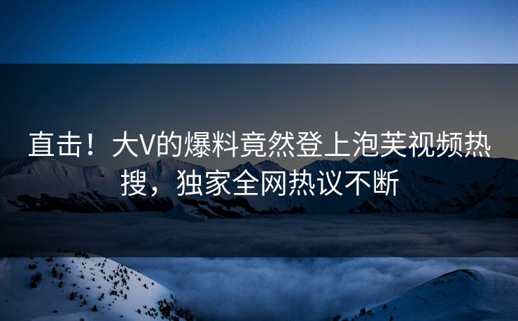 直击！大V的爆料竟然登上泡芙视频热搜，独家全网热议不断