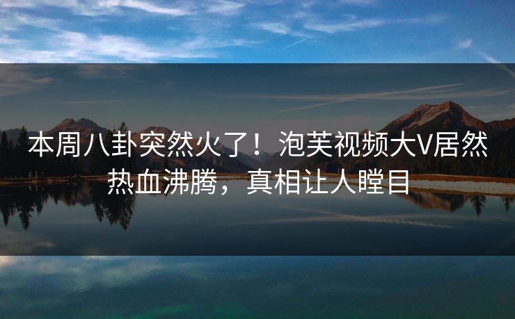 本周八卦突然火了！泡芙视频大V居然热血沸腾，真相让人瞠目