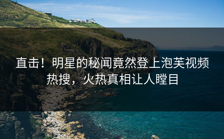直击！明星的秘闻竟然登上泡芙视频热搜，火热真相让人瞠目