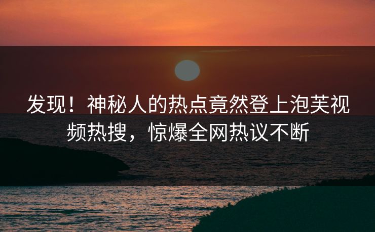 发现！神秘人的热点竟然登上泡芙视频热搜，惊爆全网热议不断