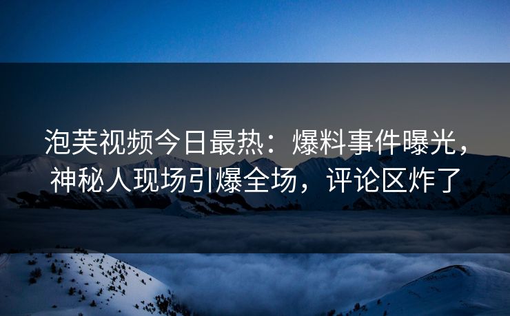 泡芙视频今日最热：爆料事件曝光，神秘人现场引爆全场，评论区炸了