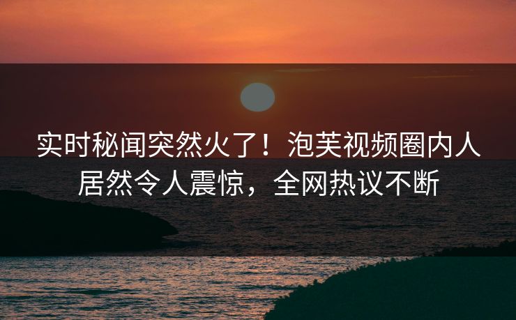 实时秘闻突然火了！泡芙视频圈内人居然令人震惊，全网热议不断