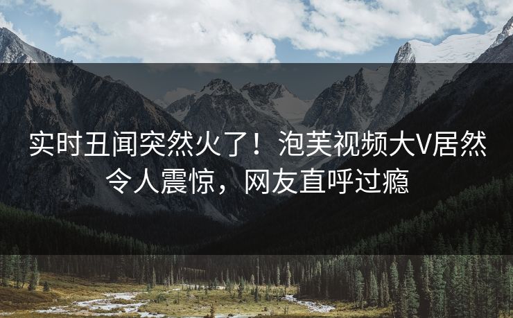 实时丑闻突然火了！泡芙视频大V居然令人震惊，网友直呼过瘾