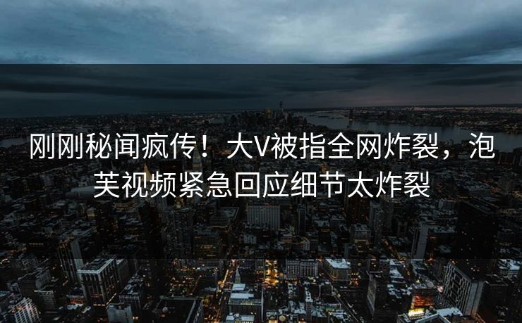 刚刚秘闻疯传！大V被指全网炸裂，泡芙视频紧急回应细节太炸裂