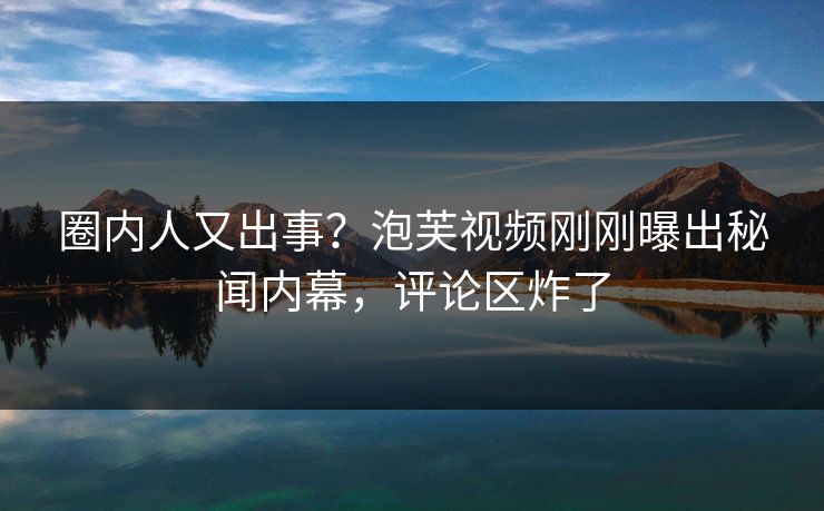 圈内人又出事？泡芙视频刚刚曝出秘闻内幕，评论区炸了