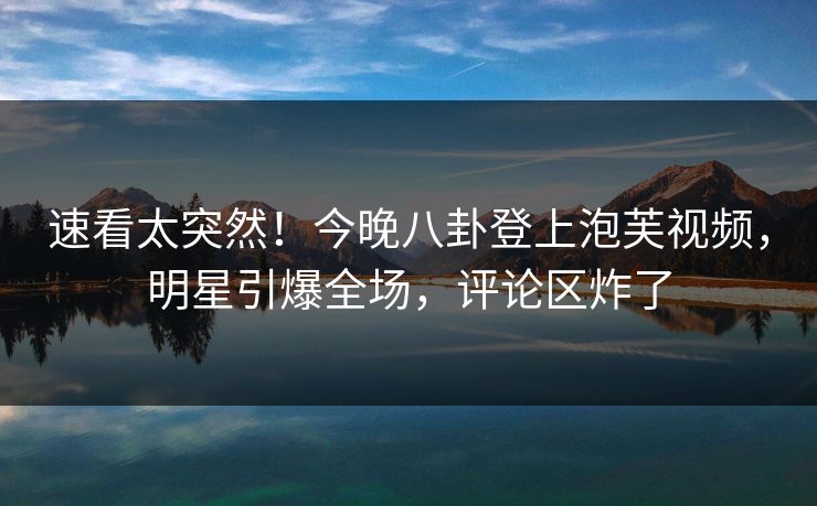 速看太突然！今晚八卦登上泡芙视频，明星引爆全场，评论区炸了