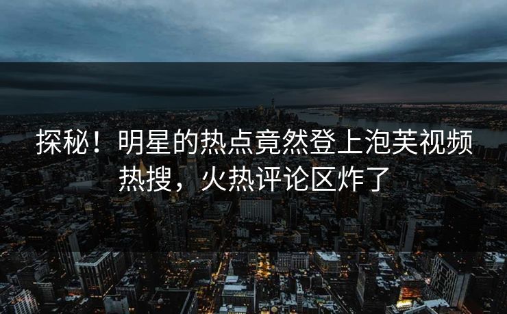 探秘！明星的热点竟然登上泡芙视频热搜，火热评论区炸了