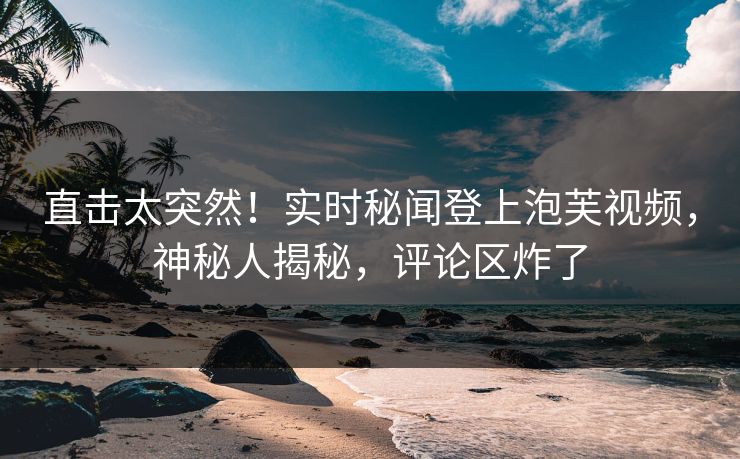 直击太突然！实时秘闻登上泡芙视频，神秘人揭秘，评论区炸了