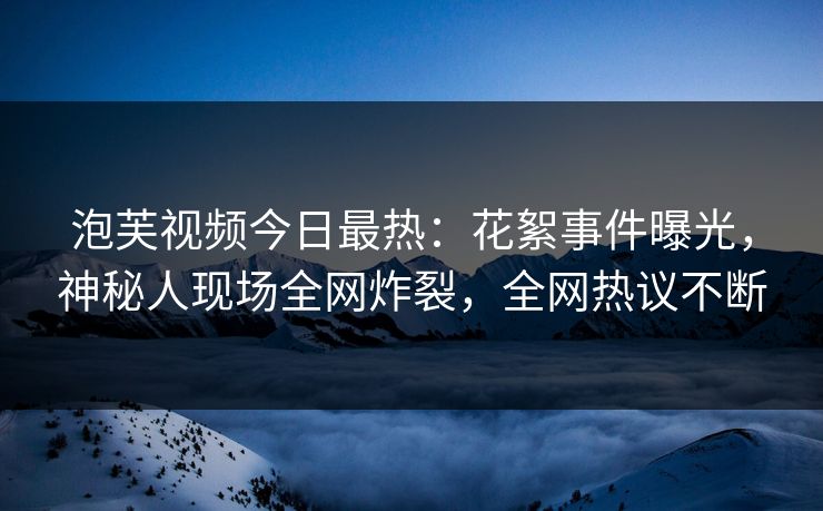 泡芙视频今日最热：花絮事件曝光，神秘人现场全网炸裂，全网热议不断