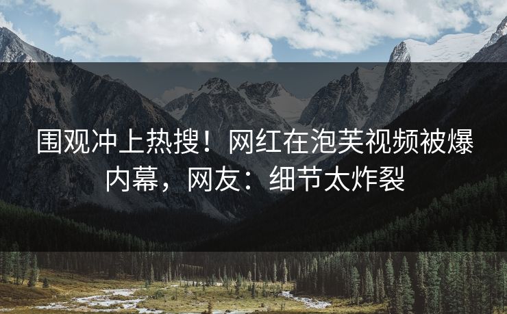 围观冲上热搜！网红在泡芙视频被爆内幕，网友：细节太炸裂