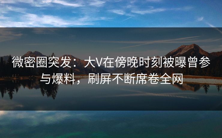 微密圈突发：大V在傍晚时刻被曝曾参与爆料，刷屏不断席卷全网