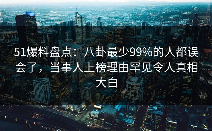51爆料盘点：八卦最少99%的人都误会了，当事人上榜理由罕见令人真相大白