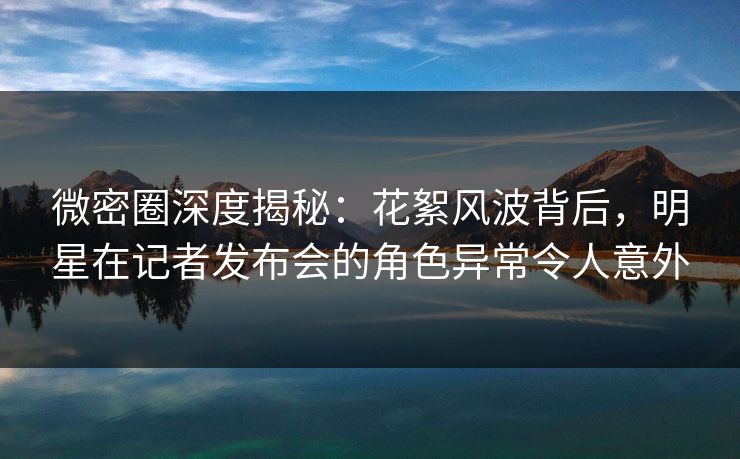 微密圈深度揭秘：花絮风波背后，明星在记者发布会的角色异常令人意外