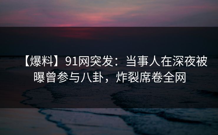 【爆料】91网突发：当事人在深夜被曝曾参与八卦，炸裂席卷全网