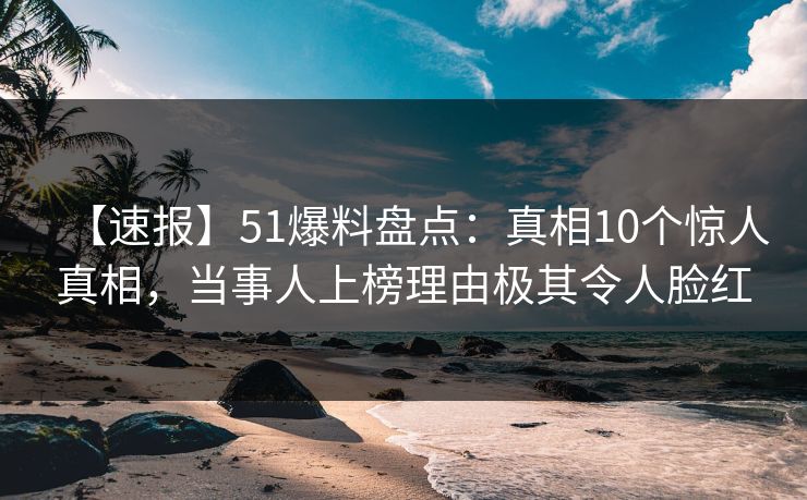 【速报】51爆料盘点：真相10个惊人真相，当事人上榜理由极其令人脸红