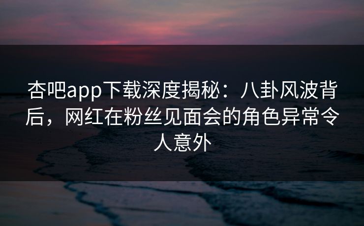 杏吧app下载深度揭秘：八卦风波背后，网红在粉丝见面会的角色异常令人意外