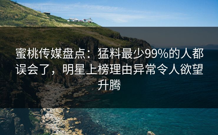 蜜桃传媒盘点：猛料最少99%的人都误会了，明星上榜理由异常令人欲望升腾