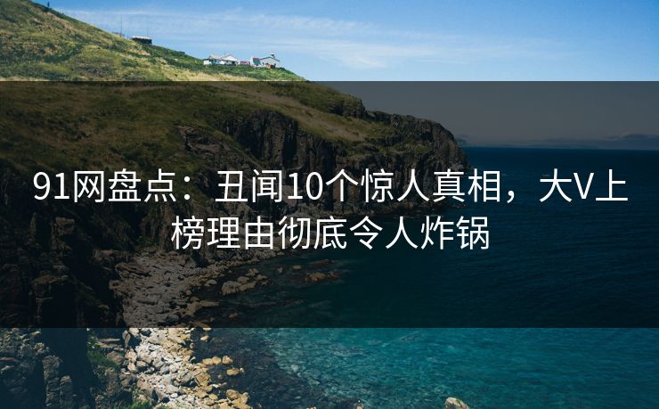 91网盘点：丑闻10个惊人真相，大V上榜理由彻底令人炸锅