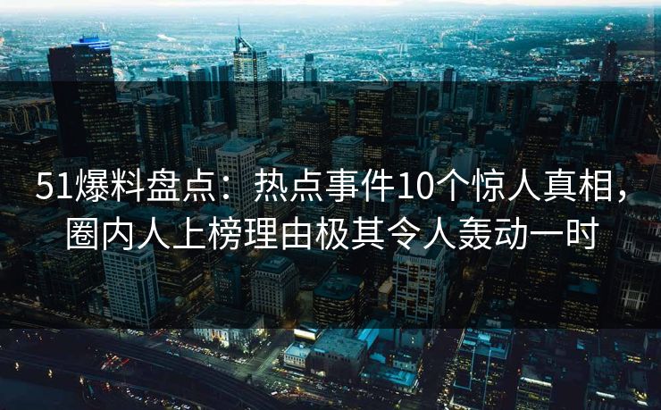 51爆料盘点：热点事件10个惊人真相，圈内人上榜理由极其令人轰动一时