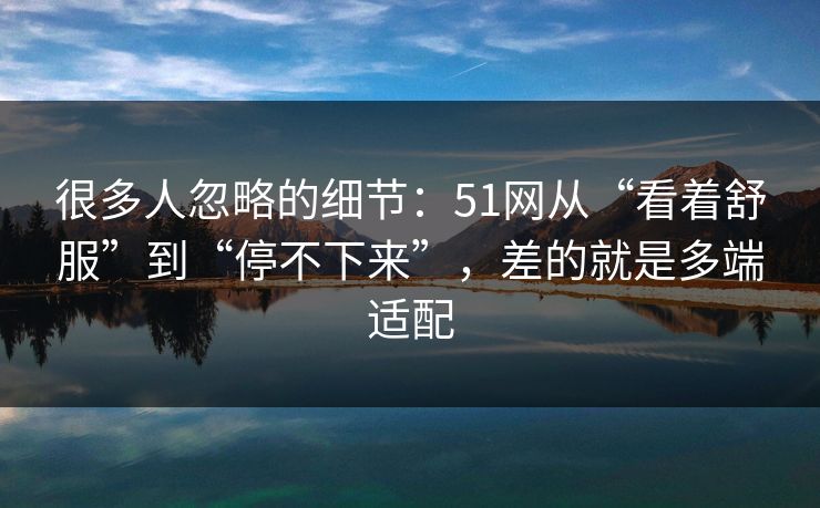 很多人忽略的细节：51网从“看着舒服”到“停不下来”，差的就是多端适配