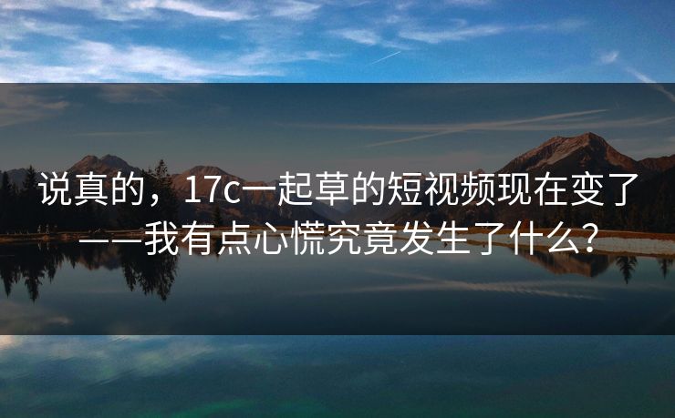 详细阅读:说真的,17c一起草的短视频现在变了——我有点心慌究竟发生了什么? 说真的,17c一起草的短视频现在变了——我有点心慌究竟发生了什么?
