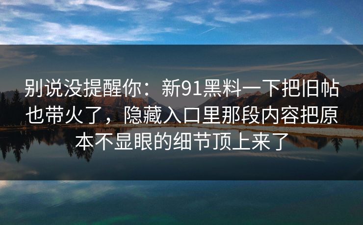 别说没提醒你:新91黑料一下把旧帖也带火了,隐藏入口里那段内容把原本不显眼的细节顶上来了